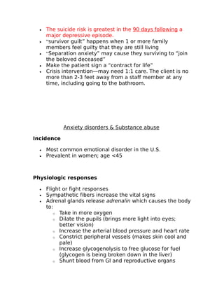 · The suicide risk is greatest in the 90 days following a 
major depressive episode. 
· “survivor guilt” happens when 1 or more family 
members feel guilty that they are still living 
· “Separation anxiety” may cause they surviving to “join 
the beloved deceased” 
· Make the patient sign a “contract for life” 
· Crisis intervention—may need 1:1 care. The client is no 
more than 2-3 feet away from a staff member at any 
time, including going to the bathroom. 
Anxiety disorders & Substance abuse 
Incidence 
· Most common emotional disorder in the U.S. 
· Prevalent in women; age <45 
Physiologic responses 
· Flight or fight responses 
· Sympathetic fibers increase the vital signs 
· Adrenal glands release adrenalin which causes the body 
to: 
o Take in more oxygen 
o Dilate the pupils (brings more light into eyes; 
better vision) 
o Increase the arterial blood pressure and heart rate 
o Constrict peripheral vessels (makes skin cool and 
pale) 
o Increase glycogenolysis to free glucose for fuel 
(glycogen is being broken down in the liver) 
o Shunt blood from GI and reproductive organs 
 