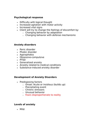 Psychological response 
· Difficulty with logical thought 
· Increased agitation with motor activity 
· Increased vital signs 
· Client will try to change the feelings of discomfort by: 
o Changing behavior by adaptation 
o Changing behavior with defense mechanisms 
Anxiety disorders 
· Panic disorder 
· Phobic disorder 
· Agoraphobia 
· Obsessive-compulsive 
· PTSD 
· Generalized anxiety 
· Anxiety related to medical conditions 
· Substance-induced anxiety disorder 
Development of Anxiety Disorders 
· Predisposing factors 
o Onset: Acute or insidious (builds up) 
o Precipitating event 
o Chronic stressors 
o Unusual behavior 
o Fears disproportionate to reality 
Levels of anxiety 
· Mild: 
 