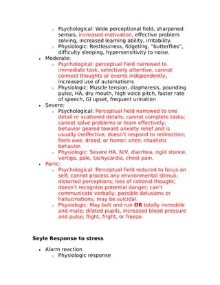 o Psychological: Wide perceptional field, sharpened 
senses, increased motivation, effective problem 
solving, increased learning ability, irritability. 
o Physiologic: Restlessness, fidgeting, “butterflies”, 
difficulty sleeping, hypersensitivity to noise. 
· Moderate: 
o Psychological: perceptual field narrowed to 
immediate task, selectively attentive, cannot 
connect thoughts or events independently, 
increased use of automatisms 
o Physiologic: Muscle tension, diaphoresis, pounding 
pulse, HA, dry mouth, high voice pitch, faster rate 
of speech, GI upset, frequent urination 
· Severe: 
o Psychological: Perceptual field narrowed to one 
detail or scattered details; cannot complete tasks; 
cannot solve problems or learn effectively; 
behavior geared toward anxiety relief and is 
usually ineffective; doesn’t respond to redirection; 
feels awe, dread, or horror; cries; ritualistic 
behavior. 
o Physiologic: Severe HA, N/V, diarrhea, rigid stance, 
vertigo, pale, tachycardia, chest pain. 
· Panic: 
o Psychological: Perceptual field reduced to focus on 
self; cannot process any environmental stimuli; 
distorted perceptions; loss of rational thought; 
doesn’t recognize potential danger; can’t 
communicate verbally; possible delusions or 
hallucinations; may be suicidal. 
o Physiologic: May bolt and run OR totally immobile 
and mute; dilated pupils, increased blood pressure 
and pulse; flight, fright, or freeze. 
Seyle Response to stress 
· Alarm reaction 
o Physiologic response 
 