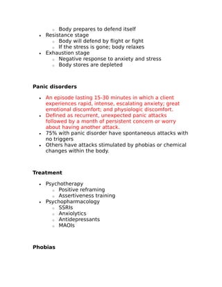 o Body prepares to defend itself 
· Resistance stage 
o Body will defend by flight or fight 
o If the stress is gone; body relaxes 
· Exhaustion stage 
o Negative response to anxiety and stress 
o Body stores are depleted 
Panic disorders 
· An episode lasting 15-30 minutes in which a client 
experiences rapid, intense, escalating anxiety; great 
emotional discomfort; and physiologic discomfort. 
· Defined as recurrent, unexpected panic attacks 
followed by a month of persistent concern or worry 
about having another attack. 
· 75% with panic disorder have spontaneous attacks with 
no triggers 
· Others have attacks stimulated by phobias or chemical 
changes within the body. 
Treatment 
· Psychotherapy 
o Positive reframing 
o Assertiveness training 
· Psychopharmacology 
o SSRIs 
o Anxiolytics 
o Antidepressants 
o MAOIs 
Phobias 
 