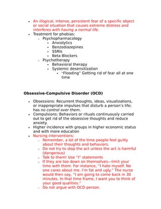 · An illogical, intense, persistent fear of a specific object 
or social situation that causes extreme distress and 
interferes with having a normal life. 
· Treatment for phobias: 
o Psychopharmacology 
 Anxiolytics 
 Benzodiazepines 
 SSRIs 
 Beta Blockers 
o Psychotherapy 
 Behavioral therapy 
 Systemic desensitization 
 “Flooding” Getting rid of fear all at one 
time 
Obsessive-Compulsive Disorder (OCD) 
· Obsessions: Recurrent thoughts, ideas, visualizations, 
or inappropriate impulses that disturb a person’s life; 
has no control over them. 
· Compulsions: Behaviors or rituals continuously carried 
out to get rid of the obsessive thoughts and reduce 
anxiety. 
· Higher incidence with groups in higher economic status 
and with more education 
· Nursing interventions: 
o Remember, a lot of the time people feel guilty 
about their thoughts and behaviors. 
o Do not try to stop the act unless the act is harmful 
(dangerous) 
o Talk to them! Use “I” statements 
o If they are too down on themselves—limit your 
time with them. For instance, “I hate myself. No 
one cares about me. I’m fat and ugly.” The nurse 
would then say, “I am going to come back in 30 
minutes. In that time frame, I want you to think of 
your good qualities.” 
o Do not argue with OCD person. 
 