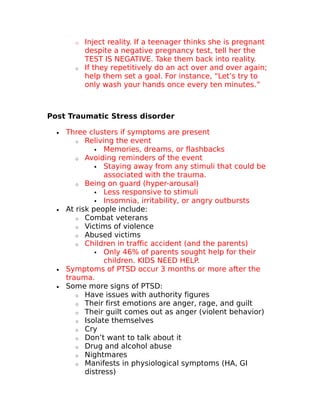 o Inject reality. If a teenager thinks she is pregnant 
despite a negative pregnancy test, tell her the 
TEST IS NEGATIVE. Take them back into reality. 
o If they repetitively do an act over and over again; 
help them set a goal. For instance, “Let’s try to 
only wash your hands once every ten minutes.” 
Post Traumatic Stress disorder 
· Three clusters if symptoms are present 
o Reliving the event 
 Memories, dreams, or flashbacks 
o Avoiding reminders of the event 
 Staying away from any stimuli that could be 
associated with the trauma. 
o Being on guard (hyper-arousal) 
 Less responsive to stimuli 
 Insomnia, irritability, or angry outbursts 
· At risk people include: 
o Combat veterans 
o Victims of violence 
o Abused victims 
o Children in traffic accident (and the parents) 
 Only 46% of parents sought help for their 
children. KIDS NEED HELP. 
· Symptoms of PTSD occur 3 months or more after the 
trauma. 
· Some more signs of PTSD: 
o Have issues with authority figures 
o Their first emotions are anger, rage, and guilt 
o Their guilt comes out as anger (violent behavior) 
o Isolate themselves 
o Cry 
o Don’t want to talk about it 
o Drug and alcohol abuse 
o Nightmares 
o Manifests in physiological symptoms (HA, GI 
distress) 
 