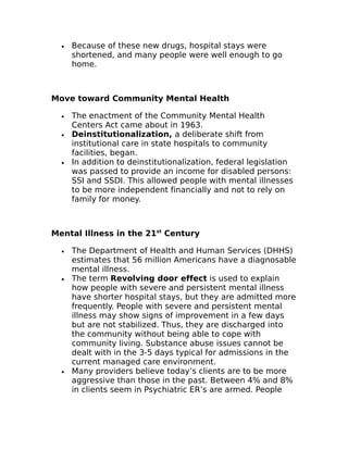 · Because of these new drugs, hospital stays were 
shortened, and many people were well enough to go 
home. 
Move toward Community Mental Health 
· The enactment of the Community Mental Health 
Centers Act came about in 1963. 
· Deinstitutionalization, a deliberate shift from 
institutional care in state hospitals to community 
facilities, began. 
· In addition to deinstitutionalization, federal legislation 
was passed to provide an income for disabled persons: 
SSI and SSDI. This allowed people with mental illnesses 
to be more independent financially and not to rely on 
family for money. 
Mental Illness in the 21st Century 
· The Department of Health and Human Services (DHHS) 
estimates that 56 million Americans have a diagnosable 
mental illness. 
· The term Revolving door effect is used to explain 
how people with severe and persistent mental illness 
have shorter hospital stays, but they are admitted more 
frequently. People with severe and persistent mental 
illness may show signs of improvement in a few days 
but are not stabilized. Thus, they are discharged into 
the community without being able to cope with 
community living. Substance abuse issues cannot be 
dealt with in the 3-5 days typical for admissions in the 
current managed care environment. 
· Many providers believe today’s clients are to be more 
aggressive than those in the past. Between 4% and 8% 
in clients seem in Psychiatric ER’s are armed. People 
 