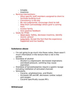 o Irritable 
o Insomnia 
· Nursing interventions: 
o Have specific staff members assigned to client to 
facilitate building trust 
o Consistency is the key 
o Be non-judgmental; encourage client to talk 
o Help them acknowledge where grief is coming 
from 
o Involve family 
o Give positive feedback 
· Goals for PTSD: 
o Short term : Safety, decrease insomnia, identify 
source, grieve! 
o Long term : Accept the fact that the experience 
happened and live healthy. 
Substance abuse 
· I’m not going to go much into these notes; there wasn’t 
much information in the lecture that is not in the 
packet. 
· Overdose of alcohol: 
o Alcohol is a depressant; decreased respirations 
and blood pressure, vomiting may cause 
aspiration. 
· Overdose of benzodiazepines require a gastric lavage 
including instillation of activated charcoal. 
· Stimulants 
o Cocaine, amphetamines, and Ritalin 
o Increases HR and BP; decreases cardiac output 
and oxygen 
o Cocaine specifically causes MI’s 
Withdrawal 
 