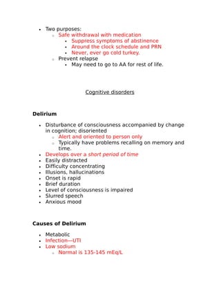 · Two purposes: 
o Safe withdrawal with medication 
 Suppress symptoms of abstinence 
 Around the clock schedule and PRN 
 Never, ever go cold turkey. 
o Prevent relapse 
 May need to go to AA for rest of life. 
Cognitive disorders 
Delirium 
· Disturbance of consciousness accompanied by change 
in cognition; disoriented 
o Alert and oriented to person only 
o Typically have problems recalling on memory and 
time. 
· Develops over a short period of time 
· Easily distracted 
· Difficulty concentrating 
· Illusions, hallucinations 
· Onset is rapid 
· Brief duration 
· Level of consciousness is impaired 
· Slurred speech 
· Anxious mood 
Causes of Delirium 
· Metabolic 
· Infection—UTI 
· Low sodium 
o Normal is 135-145 mEq/L 
 