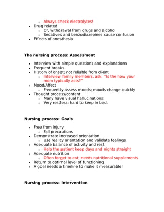 o Always check electrolytes! 
· Drug related 
o Or, withdrawal from drugs and alcohol 
o Sedatives and benzodiazepines cause confusion 
· Effects of anesthesia 
The nursing process: Assessment 
· Interview with simple questions and explanations 
· Frequent breaks 
· History of onset; not reliable from client 
o Interview family members; ask: “Is the how your 
mom typically acts?” 
· Mood/Affect 
o Frequently assess moods; moods change quickly 
· Thought process/content 
o Many have visual hallucinations 
o Very restless; hard to keep in bed. 
Nursing process: Goals 
· Free from injury 
o Fall precautions 
· Demonstrate increased orientation 
o Use reality orientation and validate feelings 
· Adequate balance of activity and rest 
o Help the patient keep days and nights straight 
· Adequate nutrition 
o Often forget to eat; needs nutritional supplements 
· Return to optimal level of functioning 
· A goal needs a timeline to make it measurable! 
Nursing process: Intervention 
 