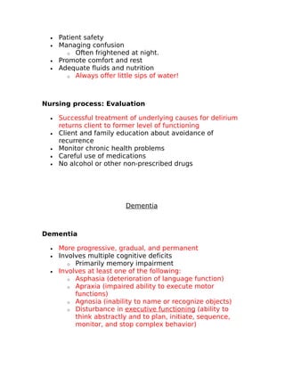 · Patient safety 
· Managing confusion 
o Often frightened at night. 
· Promote comfort and rest 
· Adequate fluids and nutrition 
o Always offer little sips of water! 
Nursing process: Evaluation 
· Successful treatment of underlying causes for delirium 
returns client to former level of functioning 
· Client and family education about avoidance of 
recurrence 
· Monitor chronic health problems 
· Careful use of medications 
· No alcohol or other non-prescribed drugs 
Dementia 
Dementia 
· More progressive, gradual, and permanent 
· Involves multiple cognitive deficits 
o Primarily memory impairment 
· Involves at least one of the following: 
o Asphasia (deterioration of language function) 
o Apraxia (impaired ability to execute motor 
functions) 
o Agnosia (inability to name or recognize objects) 
o Disturbance in executive functioning (ability to 
think abstractly and to plan, initiate, sequence, 
monitor, and stop complex behavior) 
 