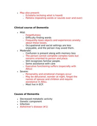 · May also present: 
o Echolalia (echoing what is heard) 
o Palilalia (repeating words or sounds over and over) 
Clinical course of Dementia 
· Mild: 
o Forgetfulness 
o Difficulty finding words 
o Frequently loses objects and experiences anxiety 
about these losses. 
o Occupational and social settings are less 
enjoyable, and the person may avoid them. 
· Moderate: 
o Confusion is present along with memory loss 
o The person cannot complete complex tasks but 
remains oriented to person and place. 
o Still recognizes familiar people. 
o Some assistance with care 
o Executive functioning suffers (especially with 
ADLs) 
· Severe: 
o Personality and emotional changes occur 
o May be delusional, wander at night, forget the 
names of spouse and children and require 
assistance in ADLs. 
o Most live in ECF. 
Causes of Dementia 
· Decreased metabolic activity 
· Genetic component 
· Infection 
· Alzheimer’s disease (#1) 
 