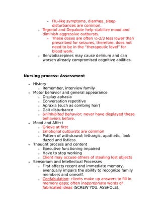  Flu-like symptoms, diarrhea, sleep 
disturbances are common. 
o Tegretol and Depakote help stabilize mood and 
diminish aggressive outbursts. 
 These doses are often ½-2/3 less lower than 
prescribed for seizures, therefore, does not 
need to be in the “therapeutic level” for 
blood work. 
o Benzodiazepines may cause delirium and can 
worsen already compromised cognitive abilities. 
Nursing process: Assessment 
· History 
o Remember, interview family 
· Motor behavior and general appearance 
o Display aphasia 
o Conversation repetitive 
o Apraxia (such as combing hair) 
o Gait disturbance 
o Uninhibited behavior; never have displayed these 
behaviors before. 
· Mood and Affect 
o Grieve at first 
o Emotional outbursts are common 
o Pattern of withdrawal; lethargic, apathetic, look 
dazed and listless. 
· Thought process and content 
o Executive functioning impaired 
o Have to stop working 
o Client may accuse others of stealing lost objects 
· Sensorium and Intellectual Processes 
o First affects recent and immediate memory, 
eventually impairs the ability to recognize family 
members and oneself. 
o Confabulation : clients make up answers to fill in 
memory gaps; often inappropriate words or 
fabricated ideas (SCREW YOU, ASSHOLE). 
 