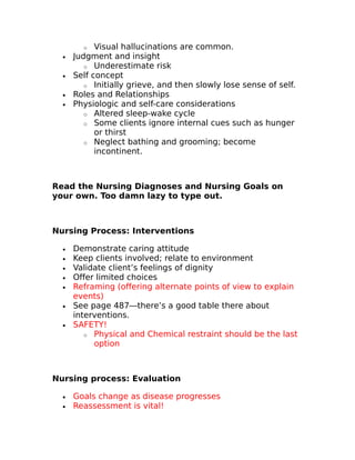 o Visual hallucinations are common. 
· Judgment and insight 
o Underestimate risk 
· Self concept 
o Initially grieve, and then slowly lose sense of self. 
· Roles and Relationships 
· Physiologic and self-care considerations 
o Altered sleep-wake cycle 
o Some clients ignore internal cues such as hunger 
or thirst 
o Neglect bathing and grooming; become 
incontinent. 
Read the Nursing Diagnoses and Nursing Goals on 
your own. Too damn lazy to type out. 
Nursing Process: Interventions 
· Demonstrate caring attitude 
· Keep clients involved; relate to environment 
· Validate client’s feelings of dignity 
· Offer limited choices 
· Reframing (offering alternate points of view to explain 
events) 
· See page 487—there’s a good table there about 
interventions. 
· SAFETY! 
o Physical and Chemical restraint should be the last 
option 
Nursing process: Evaluation 
· Goals change as disease progresses 
· Reassessment is vital! 
 