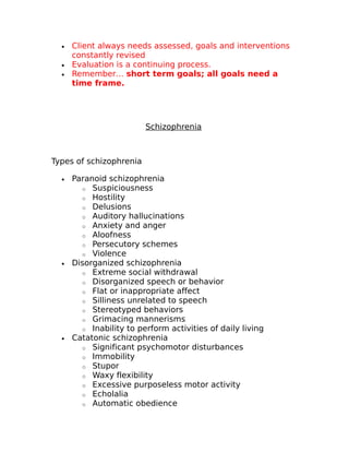 · Client always needs assessed, goals and interventions 
constantly revised 
· Evaluation is a continuing process. 
· Remember… short term goals; all goals need a 
time frame. 
Schizophrenia 
Types of schizophrenia 
· Paranoid schizophrenia 
o Suspiciousness 
o Hostility 
o Delusions 
o Auditory hallucinations 
o Anxiety and anger 
o Aloofness 
o Persecutory schemes 
o Violence 
· Disorganized schizophrenia 
o Extreme social withdrawal 
o Disorganized speech or behavior 
o Flat or inappropriate affect 
o Silliness unrelated to speech 
o Stereotyped behaviors 
o Grimacing mannerisms 
o Inability to perform activities of daily living 
· Catatonic schizophrenia 
o Significant psychomotor disturbances 
o Immobility 
o Stupor 
o Waxy flexibility 
o Excessive purposeless motor activity 
o Echolalia 
o Automatic obedience 
 