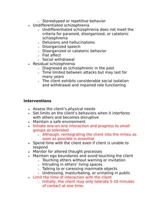 o Stereotyped or repetitive behavior 
· Undifferentiated schizophrenia 
o Undifferentiated schizophrenia does not meet the 
criteria for paranoid, disorganized, or catatonic 
schizophrenia 
o Delusions and hallucinations 
o Disorganized speech 
o Disorganized or catatonic behavior 
o Flat affect 
o Social withdrawal 
· Residual schizophrenia 
o Diagnosed as schizophrenic in the past 
o Time limited between attacks but may last for 
many years 
o The client exhibits considerable social isolation 
and withdrawal and impaired role functioning 
Interventions 
· Assess the client’s physical needs 
· Set limits on the client’s behaviors when it interferes 
with others and becomes disruptive 
· Maintain a safe environment 
· Initiate one-on-one interaction and progress to small 
groups as tolerated 
o Although, reintegrating the client into the milieu as 
soon as possible is essential 
· Spend time with the client even if client is unable to 
respond 
· Monitor for altered thought processes 
· Maintain ego boundaries and avoid touching the client 
o Touching others without warning or invitation 
o Intruding in others’ living spaces 
o Talking to or caressing inanimate objects 
o Undressing, masturbating, or urinating in public 
· Limit the time of interaction with the client 
o Initially, the client may only tolerate 5-10 minutes 
of contact at one time. 
 