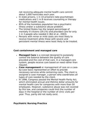not receiving adequate mental health care commit 
about 1,000 homicides each year. 
· In state prisons, 1 in 10 prisoners take psychotropic 
medications and 1 in 8 receives counseling or therapy 
for mental health issues. 
· 85% of the homeless population has a psychiatric 
illness and/or a substance abuse problem. 
· The United States has the largest percentage of 
mentally ill citizens (29.1%) and provided care for only 
1 in 3 people who needed it (Bijl et al., 2003). 
· Persons with minor or mild cases are most likely to 
receive treatment while those with severe and 
persistent mental illness were least likely to be treated. 
Cost containment and managed care 
· Managed Care is a concept designed to purposely 
control the balance between the quality of care 
provided and the cost of that care. In a managed care 
system, people receive care based on need rather than 
request. 
· Case management or management of care on a case-by- 
case basis represented an effort to provide 
necessary services while containing costs. The client is 
assigned a case manager, a person who coordinates all 
types of care needed by the client. 
· In 1996, Congress passed the Mental Health Parity Act, 
which eliminated annual and lifetime dollar amounts for 
mental health care for companies with more than 50 
employees. However, substance abuse was not covered 
by this law, and companies could limit the number of 
days in the hospital or the number of clinic visits per 
year. Thus, parity did not really exist. 
Psychiatric Nursing Practice 
 