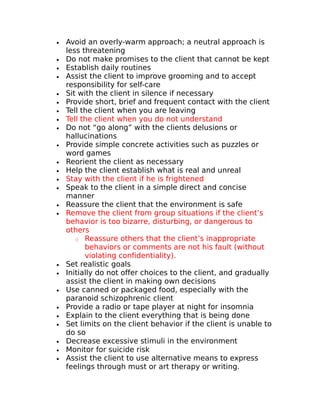 · Avoid an overly-warm approach; a neutral approach is 
less threatening 
· Do not make promises to the client that cannot be kept 
· Establish daily routines 
· Assist the client to improve grooming and to accept 
responsibility for self-care 
· Sit with the client in silence if necessary 
· Provide short, brief and frequent contact with the client 
· Tell the client when you are leaving 
· Tell the client when you do not understand 
· Do not “go along” with the clients delusions or 
hallucinations 
· Provide simple concrete activities such as puzzles or 
word games 
· Reorient the client as necessary 
· Help the client establish what is real and unreal 
· Stay with the client if he is frightened 
· Speak to the client in a simple direct and concise 
manner 
· Reassure the client that the environment is safe 
· Remove the client from group situations if the client’s 
behavior is too bizarre, disturbing, or dangerous to 
others 
o Reassure others that the client’s inappropriate 
behaviors or comments are not his fault (without 
violating confidentiality). 
· Set realistic goals 
· Initially do not offer choices to the client, and gradually 
assist the client in making own decisions 
· Use canned or packaged food, especially with the 
paranoid schizophrenic client 
· Provide a radio or tape player at night for insomnia 
· Explain to the client everything that is being done 
· Set limits on the client behavior if the client is unable to 
do so 
· Decrease excessive stimuli in the environment 
· Monitor for suicide risk 
· Assist the client to use alternative means to express 
feelings through must or art therapy or writing. 
 