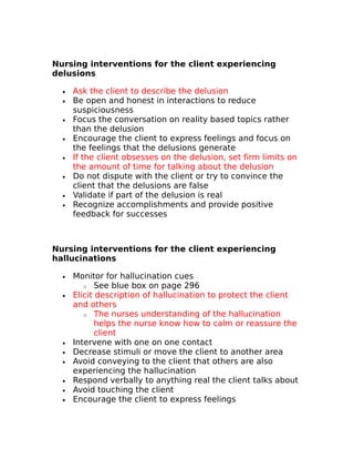 Nursing interventions for the client experiencing 
delusions 
· Ask the client to describe the delusion 
· Be open and honest in interactions to reduce 
suspiciousness 
· Focus the conversation on reality based topics rather 
than the delusion 
· Encourage the client to express feelings and focus on 
the feelings that the delusions generate 
· If the client obsesses on the delusion, set firm limits on 
the amount of time for talking about the delusion 
· Do not dispute with the client or try to convince the 
client that the delusions are false 
· Validate if part of the delusion is real 
· Recognize accomplishments and provide positive 
feedback for successes 
Nursing interventions for the client experiencing 
hallucinations 
· Monitor for hallucination cues 
o See blue box on page 296 
· Elicit description of hallucination to protect the client 
and others 
o The nurses understanding of the hallucination 
helps the nurse know how to calm or reassure the 
client 
· Intervene with one on one contact 
· Decrease stimuli or move the client to another area 
· Avoid conveying to the client that others are also 
experiencing the hallucination 
· Respond verbally to anything real the client talks about 
· Avoid touching the client 
· Encourage the client to express feelings 
 