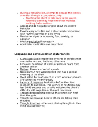 · During a hallucination, attempt to engage the client’s 
attention through a concrete activity 
o Teaching the client to talk back to the voices 
forcefully also may help him or her manage 
auditory hallucinations 
· Accept and do not judge or joke about the client’s 
behavior 
· Provide easy activities and a structured environment 
with routine activities of daily living 
· Monitor for signs or increasing fear, anxiety, or 
agitation 
· Provide seclusion if necessary 
· Administer medications as prescribed 
Language and communication disturbances 
· Clang association : Repetition of words or phrases that 
are similar in sound but in no other way. 
· Echolalia : Repetition of words or phrases heard from 
another person 
· Mutism : Absence of verbal speech 
· Neologism : A new word devised that has a special 
meaning to the client 
· Word salad : Form of speech in which words or phrases 
are connected meaninglessly 
· Latency of response : hesitation before the client 
responds to questions. This latency or hesitation may 
last 30-45 seconds and usually indicates the client’s 
difficulty with cognition or thought processes. 
· Thought broadcasting : believe that others can hear 
their thoughts 
· Thought withdrawa l: believe others are taking their 
thoughts 
· Thought insertion : others are placing thoughts in their 
mind against their will 
 