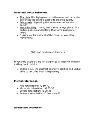 Abnormal motor behaviors 
· Akathisia : Displaying motor restlessness and muscular 
quivering; the client is unable to sit or lie quietly 
· Echopraxia : Repeating the movements of another 
person 
· Waxy flexibility : having one’s arms or legs placed in a 
certain position and holding that same position for 
hours 
· Dyskinesia : Impairment of the power of voluntary 
movements 
Child and adolescent disorders 
Psychiatric disorders are not diagnosed as easily in children 
as they are in adults. 
· Children lack the abstract cognitive abilities and verbal 
skills to describe what is happening. 
Mental retardation 
· Mild retardations: IQ 50-70 
· Moderate retardation: IQ 35-50 
· Severe retardation: IQ 20-35 
· Profound retardation: IQ less than 20. 
Adolescent depression 
 