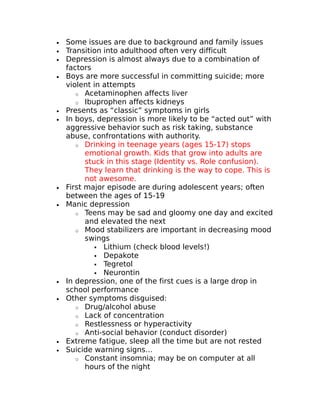 · Some issues are due to background and family issues 
· Transition into adulthood often very difficult 
· Depression is almost always due to a combination of 
factors 
· Boys are more successful in committing suicide; more 
violent in attempts 
o Acetaminophen affects liver 
o Ibuprophen affects kidneys 
· Presents as “classic” symptoms in girls 
· In boys, depression is more likely to be “acted out” with 
aggressive behavior such as risk taking, substance 
abuse, confrontations with authority. 
o Drinking in teenage years (ages 15-17) stops 
emotional growth. Kids that grow into adults are 
stuck in this stage (Identity vs. Role confusion). 
They learn that drinking is the way to cope. This is 
not awesome. 
· First major episode are during adolescent years; often 
between the ages of 15-19 
· Manic depression 
o Teens may be sad and gloomy one day and excited 
and elevated the next 
o Mood stabilizers are important in decreasing mood 
swings 
 Lithium (check blood levels!) 
 Depakote 
 Tegretol 
 Neurontin 
· In depression, one of the first cues is a large drop in 
school performance 
· Other symptoms disguised: 
o Drug/alcohol abuse 
o Lack of concentration 
o Restlessness or hyperactivity 
o Anti-social behavior (conduct disorder) 
· Extreme fatigue, sleep all the time but are not rested 
· Suicide warning signs… 
o Constant insomnia; may be on computer at all 
hours of the night 
 