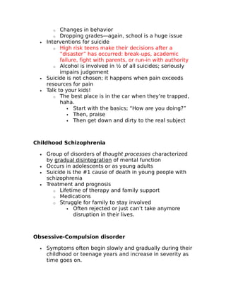 o Changes in behavior 
o Dropping grades—again, school is a huge issue 
· Interventions for suicide 
o High risk teens make their decisions after a 
“disaster” has occurred: break-ups, academic 
failure, fight with parents, or run-in with authority 
o Alcohol is involved in ½ of all suicides; seriously 
impairs judgement 
· Suicide is not chosen; it happens when pain exceeds 
resources for pain 
· Talk to your kids! 
o The best place is in the car when they’re trapped, 
haha. 
 Start with the basics; “How are you doing?” 
 Then, praise 
 Then get down and dirty to the real subject 
Childhood Schizophrenia 
· Group of disorders of thought processes characterized 
by gradual disintegration of mental function 
· Occurs in adolescents or as young adults 
· Suicide is the #1 cause of death in young people with 
schizophrenia 
· Treatment and prognosis 
o Lifetime of therapy and family support 
o Medications 
o Struggle for family to stay involved 
 Often rejected or just can’t take anymore 
disruption in their lives. 
Obsessive-Compulsion disorder 
· Symptoms often begin slowly and gradually during their 
childhood or teenage years and increase in severity as 
time goes on. 
 