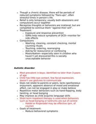 · Though a chronic disease, there will be periods of 
reduced symptoms followed by “flare-ups”, often 
stressful times in person’s life. 
· Relief is only temporary; usually both obsessions and 
compulsions occur together 
· Recognize thoughts or behaviors are irrational; but are 
compelled to continue them “against their will”. 
· Treatment: 
o Exposure and response prevention 
o SSRIs help reduce symptoms of OCD—monitor for 
side effects 
· Compulsions 
o Washing, cleaning, constant checking, mental 
counting rituals 
o Touching, ordering, rearranging 
o Asking for reassurance or confessing 
o Masturbation—especially seen in children who 
haven’t yet discovered this is socially 
unacceptable behavior 
Autistic disorder 
· Most prevalent in boys; identified no later than 3-years 
of age 
· Child has little eye contact, few facial expression, 
doesn’t use gestures to communicate 
· Does not relate to parents or peers, lacks spontaneous 
enjoyment, apparent absence of mood and emotional 
affect, can not be engaged in play or make believe 
· Repetitive motor behaviors such as hand-flapping, body 
twisting, or head banging 
· May improve as child acquires language skills 
· Short term impatient therapy is used when behaviors 
such as head banging or tantrums are out of control 
o Haldol or Risperadol may be effective (prn, of 
course) 
· Goals of treatment: 
o Reduce behavioral symptoms 
 