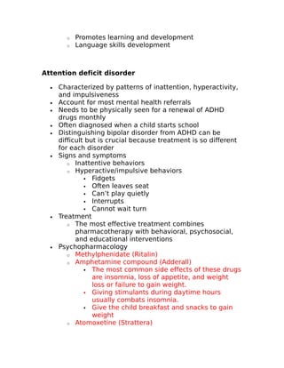 o Promotes learning and development 
o Language skills development 
Attention deficit disorder 
· Characterized by patterns of inattention, hyperactivity, 
and impulsiveness 
· Account for most mental health referrals 
· Needs to be physically seen for a renewal of ADHD 
drugs monthly 
· Often diagnosed when a child starts school 
· Distinguishing bipolar disorder from ADHD can be 
difficult but is crucial because treatment is so different 
for each disorder 
· Signs and symptoms 
o Inattentive behaviors 
o Hyperactive/impulsive behaviors 
 Fidgets 
 Often leaves seat 
 Can’t play quietly 
 Interrupts 
 Cannot wait turn 
· Treatment 
o The most effective treatment combines 
pharmacotherapy with behavioral, psychosocial, 
and educational interventions 
· Psychopharmacology 
o Methylphenidate (Ritalin) 
o Amphetamine compound (Adderall) 
 The most common side effects of these drugs 
are insomnia, loss of appetite, and weight 
loss or failure to gain weight. 
 Giving stimulants during daytime hours 
usually combats insomnia. 
 Give the child breakfast and snacks to gain 
weight 
o Atomoxetine (Strattera) 
 