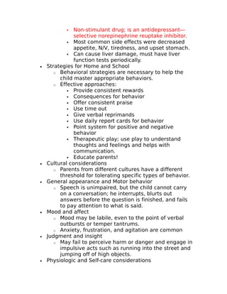  Non-stimulant drug; is an antidepressant— 
selective norepinephrine reuptake inhibitor. 
 Most common side effects were decreased 
appetite, N/V, tiredness, and upset stomach. 
 Can cause liver damage, must have liver 
function tests periodically. 
· Strategies for Home and School 
o Behavioral strategies are necessary to help the 
child master appropriate behaviors. 
o Effective approaches: 
 Provide consistent rewards 
 Consequences for behavior 
 Offer consistent praise 
 Use time out 
 Give verbal reprimands 
 Use daily report cards for behavior 
 Point system for positive and negative 
behavior 
 Therapeutic play; use play to understand 
thoughts and feelings and helps with 
communication. 
 Educate parents! 
· Cultural considerations 
o Parents from different cultures have a different 
threshold for tolerating specific types of behavior. 
· General appearance and Motor behavior 
o Speech is unimpaired, but the child cannot carry 
on a conversation; he interrupts, blurts out 
answers before the question is finished, and fails 
to pay attention to what is said. 
· Mood and affect 
o Mood may be labile, even to the point of verbal 
outbursts or temper tantrums. 
o Anxiety, frustration, and agitation are common 
· Judgment and insight 
o May fail to perceive harm or danger and engage in 
impulsive acts such as running into the street and 
jumping off of high objects. 
· Physiologic and Self-care considerations 
 