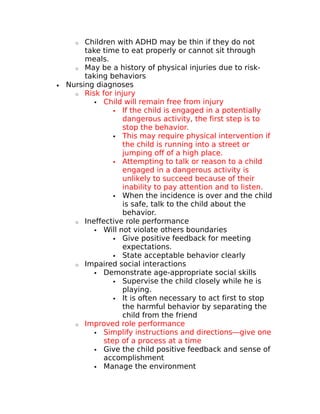 o Children with ADHD may be thin if they do not 
take time to eat properly or cannot sit through 
meals. 
o May be a history of physical injuries due to risk-taking 
behaviors 
· Nursing diagnoses 
o Risk for injury 
 Child will remain free from injury 
 If the child is engaged in a potentially 
dangerous activity, the first step is to 
stop the behavior. 
 This may require physical intervention if 
the child is running into a street or 
jumping off of a high place. 
 Attempting to talk or reason to a child 
engaged in a dangerous activity is 
unlikely to succeed because of their 
inability to pay attention and to listen. 
 When the incidence is over and the child 
is safe, talk to the child about the 
behavior. 
o Ineffective role performance 
 Will not violate others boundaries 
 Give positive feedback for meeting 
expectations. 
 State acceptable behavior clearly 
o Impaired social interactions 
 Demonstrate age-appropriate social skills 
 Supervise the child closely while he is 
playing. 
 It is often necessary to act first to stop 
the harmful behavior by separating the 
child from the friend 
o Improved role performance 
 Simplify instructions and directions—give one 
step of a process at a time 
 Give the child positive feedback and sense of 
accomplishment 
 Manage the environment 
 