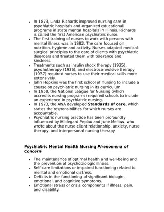 · In 1873, Linda Richards improved nursing care in 
psychiatric hospitals and organized educational 
programs in state mental hospitals in Illinois. Richards 
is called the first American psychiatric nurse. 
· The first training of nurses to work with persons with 
mental illness was in 1882. The care focused on 
nutrition, hygiene and activity. Nurses adapted medical-surgical 
principles to the care of clients with psychiatric 
disorders and treated them with tolerance and 
kindness. 
· Treatments such as insulin shock therapy (1935), 
psychotherapy (1936), and electroconvulsive therapy 
(1937) required nurses to use their medical skills more 
extensively. 
· John Hopkins was the first school of nursing to include a 
course on psychiatric nursing in its curriculum. 
· In 1950, the National League for Nursing (which 
accredits nursing programs) required schools to include 
an experience in psychiatric nursing. 
· In 1973, the ANA developed Standards of care, which 
states the responsibilities for which nurses are 
accountable. 
· Psychiatric nursing practice has been profoundly 
influenced by Hildegard Peplau and June Mellow, who 
wrote about the nurse-client relationship, anxiety, nurse 
therapy, and interpersonal nursing therapy. 
Psychiatric Mental Health Nursing Phenomena of 
Concern 
· The maintenance of optimal health and well-being and 
the prevention of psychobiologic illness. 
· Self-care limitations or impaired functioning related to 
mental and emotional distress. 
· Deficits in the functioning of significant biologic, 
emotional, and cognitive symptoms. 
· Emotional stress or crisis components if illness, pain, 
and disability. 
 