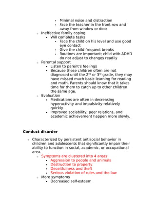 Minimal noise and distraction 
 Face the teacher in the front row and 
away from window or door 
o Ineffective family coping 
 Will complete tasks 
 Face the child on his level and use good 
eye contact 
 Give the child frequent breaks 
 Routines are important; child with ADHD 
do not adjust to changes readily 
o Parental support 
 Listen to parent’s feelings 
 Because these children often are not 
diagnosed until the 2nd or 3rd grade, they may 
have missed much basic learning for reading 
and math. Parents should know that it takes 
time for them to catch up to other children 
the same age. 
o Evaluation 
 Medications are often in decreasing 
hyperactivity and impulsivity relatively 
quickly. 
 Improved sociability, peer relations, and 
academic achievement happen more slowly. 
Conduct disorder 
· Characterized by persistent antisocial behavior in 
children and adolescents that significantly impair their 
ability to function in social, academic, or occupational 
area. 
o Symptoms are clustered into 4 areas 
 Aggression to people and animals 
 Destruction to property 
 Deceitfulness and theft 
 Serious violation of rules and the law 
o More symptoms 
 Decreased self-esteem 
 