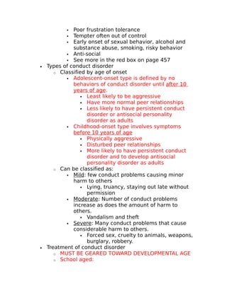  Poor frustration tolerance 
 Tempter often out of control 
 Early onset of sexual behavior, alcohol and 
substance abuse, smoking, risky behavior 
 Anti-social 
 See more in the red box on page 457 
· Types of conduct disorder 
o Classified by age of onset 
 Adolescent-onset type is defined by no 
behaviors of conduct disorder until after 10 
years of age. 
 Least likely to be aggressive 
 Have more normal peer relationships 
 Less likely to have persistent conduct 
disorder or antisocial personality 
disorder as adults 
 Childhood-onset type involves symptoms 
before 10 years of age 
 Physically aggressive 
 Disturbed peer relationships 
 More likely to have persistent conduct 
disorder and to develop antisocial 
personality disorder as adults 
o Can be classified as: 
 Mild : few conduct problems causing minor 
harm to others 
 Lying, truancy, staying out late without 
permission 
 Moderate : Number of conduct problems 
increase as does the amount of harm to 
others. 
 Vandalism and theft 
 Severe : Many conduct problems that cause 
considerable harm to others. 
 Forced sex, cruelty to animals, weapons, 
burglary, robbery. 
· Treatment of conduct disorder 
o MUST BE GEARED TOWARD DEVELOPMENTAL AGE 
o School aged: 
 