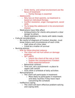  Child, family, and school environment are the 
focus of treatment 
 Family therapy is essential 
o Adolescents 
 Rely less on their parents, so treatment is 
based on individual therapy. 
 Conflict resolution, anger management, social 
skills 
 Try to keep the adolescent in his environment 
(home) 
o Medications have little effect 
 Antipsychotics for clients who present a clear 
danger to others 
 Mood stabilizers for clients with labile moods 
· Cultural considerations 
o Be careful of diagnosis of Conduct disorder, must 
know history and circumstances of each child. 
 High areas of crime rates 
 Could be a matter of survival 
· Nursing process 
o Risk for Other-directed violence 
 The client will not hurt others or damage 
property 
 SET LIMITS 
 Inform the client of the rule or limit 
 Explain the consequences if broken 
 State expected behavior 
 Behavioral contract 
 Time out; not a punishment—a place to 
regain self control 
 Give client a schedule of daily activities 
o Noncompliance 
 The client will participate in treatment 
 More likely to participate in treatment 
and daily routines if they have input 
concerning the schedule 
o Ineffective coping 
 The client will learn effective problem-solving 
and coping skills 
 