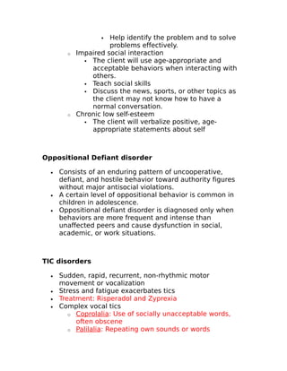  Help identify the problem and to solve 
problems effectively. 
o Impaired social interaction 
 The client will use age-appropriate and 
acceptable behaviors when interacting with 
others. 
 Teach social skills 
 Discuss the news, sports, or other topics as 
the client may not know how to have a 
normal conversation. 
o Chronic low self-esteem 
 The client will verbalize positive, age-appropriate 
statements about self 
Oppositional Defiant disorder 
· Consists of an enduring pattern of uncooperative, 
defiant, and hostile behavior toward authority figures 
without major antisocial violations. 
· A certain level of oppositional behavior is common in 
children in adolescence. 
· Oppositional defiant disorder is diagnosed only when 
behaviors are more frequent and intense than 
unaffected peers and cause dysfunction in social, 
academic, or work situations. 
TIC disorders 
· Sudden, rapid, recurrent, non-rhythmic motor 
movement or vocalization 
· Stress and fatigue exacerbates tics 
· Treatment: Risperadol and Zyprexia 
· Complex vocal tics 
o Coprolalia : Use of socially unacceptable words, 
often obscene 
o Palilalia : Repeating own sounds or words 
 