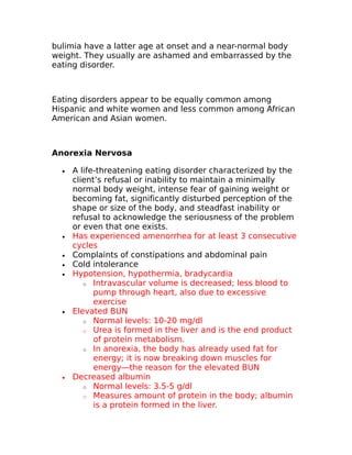 bulimia have a latter age at onset and a near-normal body 
weight. They usually are ashamed and embarrassed by the 
eating disorder. 
Eating disorders appear to be equally common among 
Hispanic and white women and less common among African 
American and Asian women. 
Anorexia Nervosa 
· A life-threatening eating disorder characterized by the 
client’s refusal or inability to maintain a minimally 
normal body weight, intense fear of gaining weight or 
becoming fat, significantly disturbed perception of the 
shape or size of the body, and steadfast inability or 
refusal to acknowledge the seriousness of the problem 
or even that one exists. 
· Has experienced amenorrhea for at least 3 consecutive 
cycles 
· Complaints of constipations and abdominal pain 
· Cold intolerance 
· Hypotension, hypothermia, bradycardia 
o Intravascular volume is decreased; less blood to 
pump through heart, also due to excessive 
exercise 
· Elevated BUN 
o Normal levels: 10-20 mg/dl 
o Urea is formed in the liver and is the end product 
of protein metabolism. 
o In anorexia, the body has already used fat for 
energy; it is now breaking down muscles for 
energy—the reason for the elevated BUN 
· Decreased albumin 
o Normal levels: 3.5-5 g/dl 
o Measures amount of protein in the body; albumin 
is a protein formed in the liver. 
 