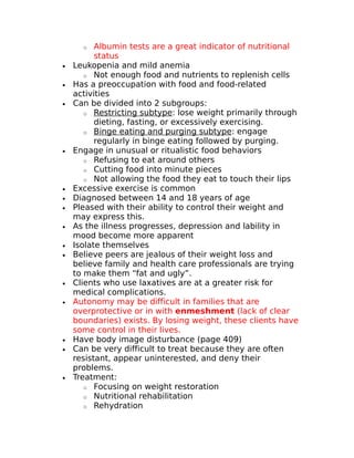 o Albumin tests are a great indicator of nutritional 
status 
· Leukopenia and mild anemia 
o Not enough food and nutrients to replenish cells 
· Has a preoccupation with food and food-related 
activities 
· Can be divided into 2 subgroups: 
o Restricting subtype : lose weight primarily through 
dieting, fasting, or excessively exercising. 
o Binge eating and purging subtype : engage 
regularly in binge eating followed by purging. 
· Engage in unusual or ritualistic food behaviors 
o Refusing to eat around others 
o Cutting food into minute pieces 
o Not allowing the food they eat to touch their lips 
· Excessive exercise is common 
· Diagnosed between 14 and 18 years of age 
· Pleased with their ability to control their weight and 
may express this. 
· As the illness progresses, depression and lability in 
mood become more apparent 
· Isolate themselves 
· Believe peers are jealous of their weight loss and 
believe family and health care professionals are trying 
to make them “fat and ugly”. 
· Clients who use laxatives are at a greater risk for 
medical complications. 
· Autonomy may be difficult in families that are 
overprotective or in with enmeshment (lack of clear 
boundaries) exists. By losing weight, these clients have 
some control in their lives. 
· Have body image disturbance (page 409) 
· Can be very difficult to treat because they are often 
resistant, appear uninterested, and deny their 
problems. 
· Treatment: 
o Focusing on weight restoration 
o Nutritional rehabilitation 
o Rehydration 
 