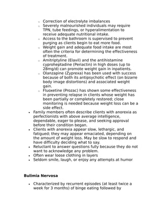o Correction of electrolyte imbalances 
o Severely malnourished individuals may require 
TPN, tube feedings, or hyperalimentation to 
receive adequate nutritional intake. 
o Access to the bathroom is supervised to prevent 
purging as clients begin to eat more food. 
o Weight gain and adequate food intake are most 
often the criteria for determining the effectiveness 
of treatment. 
o Amitriptyline (Elavil) and the antihistamine 
cyproheptadine (Periactin) in high doses (up to 
28mg/d) can promote weight gain in inpatients. 
o Olanzapine (Zyprexa) has been used with success 
because of both its antipsychotic effect (on bizarre 
body image distortions) and associated weight 
gain. 
o Fluoxetine (Prozac) has shown some effectiveness 
in preventing relapse in clients whose weight has 
been partially or completely restored; close 
monitoring is needed because weight loss can be a 
side effect. 
· Family members often describe clients with anorexia as 
perfectionists with above average intelligence, 
dependable, eager to please, and seeking approval 
before their condition began. 
· Clients with anorexia appear slow, lethargic, and 
fatigued; they may appear emaciated, depending on 
the amount of weight loss. May be slow to respond and 
have difficulty deciding what to say. 
· Reluctant to answer questions fully because they do not 
want to acknowledge any problem. 
· Often wear loose clothing in layers 
· Seldom smile, laugh, or enjoy any attempts at humor 
Bulimia Nervosa 
· Characterized by recurrent episodes (at least twice a 
week for 3 months) of binge eating followed by 
 