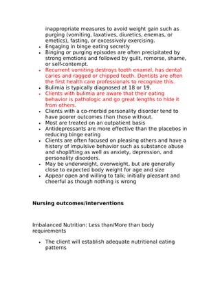 inappropriate measures to avoid weight gain such as 
purging (vomiting, laxatives, diuretics, enemas, or 
emetics), fasting, or excessively exercising. 
· Engaging in binge eating secretly 
· Binging or purging episodes are often precipitated by 
strong emotions and followed by guilt, remorse, shame, 
or self-contempt. 
· Recurrent vomiting destroys tooth enamel, has dental 
caries and ragged or chipped teeth. Dentists are often 
the first health care professionals to recognize this. 
· Bulimia is typically diagnosed at 18 or 19. 
· Clients with bulimia are aware that their eating 
behavior is pathologic and go great lengths to hide it 
from others. 
· Clients with a co-morbid personality disorder tend to 
have poorer outcomes than those without. 
· Most are treated on an outpatient basis 
· Antidepressants are more effective than the placebos in 
reducing binge eating 
· Clients are often focused on pleasing others and have a 
history of impulsive behavior such as substance abuse 
and shoplifting as well as anxiety, depression, and 
personality disorders. 
· May be underweight, overweight, but are generally 
close to expected body weight for age and size 
· Appear open and willing to talk; initially pleasant and 
cheerful as though nothing is wrong 
Nursing outcomes/interventions 
Imbalanced Nutrition: Less than/More than body 
requirements 
· The client will establish adequate nutritional eating 
patterns 
 