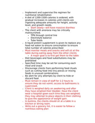 o Implement and supervise the regimen for 
nutritional rehabilitation 
o A diet of 1200-1500 calories is ordered, with 
gradual increases in calories until clients are 
ingesting adequate amounts for height, activity 
level, and growth needs. 
 Start slowly—will have massive diarrhea 
o The client with anorexia may be critically 
malnourished. 
 TPN through central line 
 Electrolyte balance 
 Tube feeds 
o A liquid protein supplement is given to replace any 
food not eaten to ensure consumption to ensure 
total number of calories prescribed 
o Must monitor meals and snacks and will sit at the 
table during eating away from the other clients 
 A major goal is to first get them to the table 
o Diet beverages and food substitutions may be 
prohibited 
o Specified time may be set for consuming each 
meal and snack 
o Discourage clients from performing food rituals 
such as cutting food into tiny pieces or mixing 
foods in unusual combinations 
o Be alert for any attempts by client to hide or 
discard food 
o Must remain in view of staff for 1-2 hours to 
ensure they do not vomit; access to bathrooms is 
supervised. 
o Client is weighed daily on awakening and after 
they have emptied their bladder. Have the client 
wear a hospital gown each time they are weighed; 
they may attempt to place objects in their clothing 
to give the appearance of weight gain. 
o In bulimia, the clients should sit at a table in a 
kitchen or dining room. 
o Write out a grocery list, it is easier to follow a 
nutritious eating plan 
 