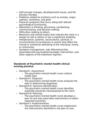 · Self-concept changes, developmental issues, and life 
process changes. 
· Problems related to emotions such as anxiety, anger, 
sadness, loneliness, and grief. 
· Physical symptoms that occur along with altered 
psychological functioning. 
· Alterations in thinking, perceiving, symbolizing, 
communicating, and decision making. 
· Difficulties relating to others 
· Behaviors and mental states that indicate the client is a 
danger to self or others or has a significant disability. 
· Interpersonal, systemic, sociocultural, spiritual, or 
environmental circumstances or events that affect the 
mental or emotional well-being of the individual, family, 
or community. 
· Symptom management, side effects/toxicities 
associated with psychopharmacologic intervention, and 
other aspects of the treatment regimen. 
Standards of Psychiatric mental health clinical 
nursing practice. 
· Standard I. Assessment 
o The psychiatric-mental health nurse collects 
health data 
· Standard II. Diagnosis 
o The psychiatric-mental health nurse analyzes the 
data in determining diagnoses. 
· Standard III. Outcome identification. 
o The psychiatric-mental health nurse identifies 
expected outcomes individualized to the client. 
· Standard IV. Planning. 
o The psychiatric-mental health nurse develops a 
plan of care that prescribes interventions to attain 
expected outcomes. 
· Standard V. Implementation 
o The psychiatric-mental health nurse implements 
the interventions identified in the plan of care. 
 