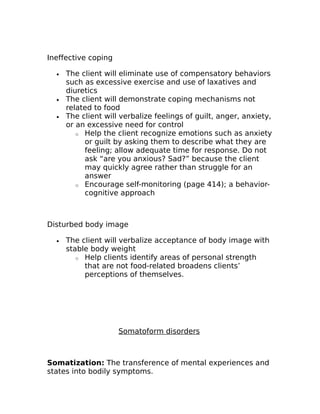 Ineffective coping 
· The client will eliminate use of compensatory behaviors 
such as excessive exercise and use of laxatives and 
diuretics 
· The client will demonstrate coping mechanisms not 
related to food 
· The client will verbalize feelings of guilt, anger, anxiety, 
or an excessive need for control 
o Help the client recognize emotions such as anxiety 
or guilt by asking them to describe what they are 
feeling; allow adequate time for response. Do not 
ask “are you anxious? Sad?” because the client 
may quickly agree rather than struggle for an 
answer 
o Encourage self-monitoring (page 414); a behavior-cognitive 
approach 
Disturbed body image 
· The client will verbalize acceptance of body image with 
stable body weight 
o Help clients identify areas of personal strength 
that are not food-related broadens clients’ 
perceptions of themselves. 
Somatoform disorders 
Somatization: The transference of mental experiences and 
states into bodily symptoms. 
 