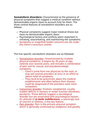 Somatoform disorders: Characterized as the presence of 
physical symptoms that suggest a medical condition without 
demonstrable organic basis to account fully for them. The 
three central features of somatoform disorders are as 
follows: 
· Physical complaints suggest major medical illness but 
have no demonstrable organic basis. 
· Psychological factors and conflicts seem important in 
initiating, exacerbating, and maintaining the symptoms. 
· Symptoms or magnified health concerns are not under 
the client’s conscious control. 
The five specific somatoform disorders are as followed: 
· Somatization disorder : Characterized by multiple 
physical symptoms. It begins by 30 years of age, 
extends over several years, and includes a combination 
of pain and GI, sexual, and pseudoneurologic 
symptoms. 
o Client’s jump from one physician to the next, or 
may see several providers at once in an effort to 
obtain relief of symptoms. 
o They tend to be pessimistic about the medical 
establishment and often believe their disease 
could be diagnosed of the providers were more 
competent. 
· Conversion disorder : Involves unexplained, usually 
sudden deficits in sensory or motor function (blindness, 
paralysis). These deficits suggest a neurological 
disorder but are associated with psychological factors. 
An attitude of la belle indifference, a seemingly lack 
of concern or distress, is the key feature. 
· Pain disorder : Pain is the primary physical symptom 
which is generally unrelieved by analgesics and greatly 
 