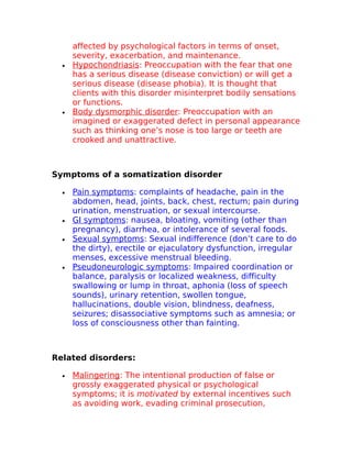 affected by psychological factors in terms of onset, 
severity, exacerbation, and maintenance. 
· Hypochondriasis : Preoccupation with the fear that one 
has a serious disease (disease conviction) or will get a 
serious disease (disease phobia). It is thought that 
clients with this disorder misinterpret bodily sensations 
or functions. 
· Body dysmorphic disorder : Preoccupation with an 
imagined or exaggerated defect in personal appearance 
such as thinking one’s nose is too large or teeth are 
crooked and unattractive. 
Symptoms of a somatization disorder 
· Pain symptoms : complaints of headache, pain in the 
abdomen, head, joints, back, chest, rectum; pain during 
urination, menstruation, or sexual intercourse. 
· GI symptoms : nausea, bloating, vomiting (other than 
pregnancy), diarrhea, or intolerance of several foods. 
· Sexual symptoms : Sexual indifference (don’t care to do 
the dirty), erectile or ejaculatory dysfunction, irregular 
menses, excessive menstrual bleeding. 
· Pseudoneurologic symptoms : Impaired coordination or 
balance, paralysis or localized weakness, difficulty 
swallowing or lump in throat, aphonia (loss of speech 
sounds), urinary retention, swollen tongue, 
hallucinations, double vision, blindness, deafness, 
seizures; disassociative symptoms such as amnesia; or 
loss of consciousness other than fainting. 
Related disorders: 
· Malingering : The intentional production of false or 
grossly exaggerated physical or psychological 
symptoms; it is motivated by external incentives such 
as avoiding work, evading criminal prosecution, 
 