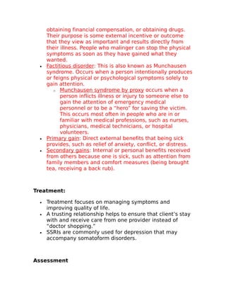 obtaining financial compensation, or obtaining drugs. 
Their purpose is some external incentive or outcome 
that they view as important and results directly from 
their illness. People who malinger can stop the physical 
symptoms as soon as they have gained what they 
wanted. 
· Factitious disorder : This is also known as Munchausen 
syndrome. Occurs when a person intentionally produces 
or feigns physical or psychological symptoms solely to 
gain attention. 
o Munchausen syndrome by proxy occurs when a 
person inflicts illness or injury to someone else to 
gain the attention of emergency medical 
personnel or to be a “hero” for saving the victim. 
This occurs most often in people who are in or 
familiar with medical professions, such as nurses, 
physicians, medical technicians, or hospital 
volunteers. 
· Primary gain : Direct external benefits that being sick 
provides, such as relief of anxiety, conflict, or distress. 
· Secondary gains : Internal or personal benefits received 
from others because one is sick, such as attention from 
family members and comfort measures (being brought 
tea, receiving a back rub). 
Treatment: 
· Treatment focuses on managing symptoms and 
improving quality of life. 
· A trusting relationship helps to ensure that client’s stay 
with and receive care from one provider instead of 
“doctor shopping.” 
· SSRIs are commonly used for depression that may 
accompany somatoform disorders. 
Assessment 
 
