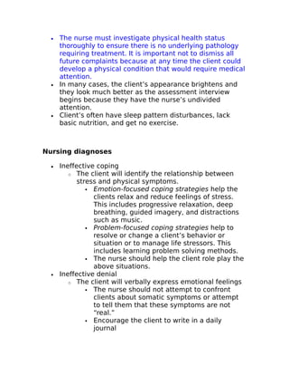 · The nurse must investigate physical health status 
thoroughly to ensure there is no underlying pathology 
requiring treatment. It is important not to dismiss all 
future complaints because at any time the client could 
develop a physical condition that would require medical 
attention. 
· In many cases, the client’s appearance brightens and 
they look much better as the assessment interview 
begins because they have the nurse’s undivided 
attention. 
· Client’s often have sleep pattern disturbances, lack 
basic nutrition, and get no exercise. 
Nursing diagnoses 
· Ineffective coping 
o The client will identify the relationship between 
stress and physical symptoms. 
 Emotion-focused coping strategies help the 
clients relax and reduce feelings of stress. 
This includes progressive relaxation, deep 
breathing, guided imagery, and distractions 
such as music. 
 Problem-focused coping strategies help to 
resolve or change a client’s behavior or 
situation or to manage life stressors. This 
includes learning problem solving methods. 
 The nurse should help the client role play the 
above situations. 
· Ineffective denial 
o The client will verbally express emotional feelings 
 The nurse should not attempt to confront 
clients about somatic symptoms or attempt 
to tell them that these symptoms are not 
“real.” 
 Encourage the client to write in a daily 
journal 
 