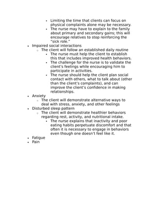  Limiting the time that clients can focus on 
physical complaints alone may be necessary. 
 The nurse may have to explain to the family 
about primary and secondary gains; this will 
encourage relatives to stop reinforcing the 
“sick role.” 
· Impaired social interactions 
o The client will follow an established daily routine 
 The nurse must help the client to establish 
this that includes improved health behaviors. 
 The challenge for the nurse is to validate the 
client’s feelings while encouraging him to 
participate in activities. 
 The nurse should help the client plan social 
contact with others, what to talk about (other 
than the client’s complaints), and can 
improve the client’s confidence in making 
relationships. 
· Anxiety 
o The client will demonstrate alternative ways to 
deal with stress, anxiety, and other feelings 
· Disturbed sleep pattern 
o The client will demonstrate healthier behaviors 
regarding rest, activity, and nutritional intake. 
 The nurse explains that inactivity and poor 
eating habits perpetuate discomfort and that 
often it is necessary to engage in behaviors 
even though one doesn’t feel like it. 
· Fatigue 
· Pain 
