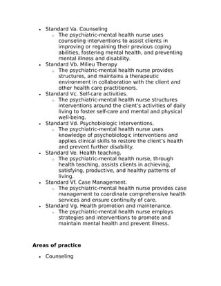 · Standard Va. Counseling 
o The psychiatric-mental health nurse uses 
counseling interventions to assist clients in 
improving or regaining their previous coping 
abilities, fostering mental health, and preventing 
mental illness and disability. 
· Standard Vb. Milieu Therapy 
o The psychiatric-mental health nurse provides 
structures, and maintains a therapeutic 
environment in collaboration with the client and 
other health care practitioners. 
· Standard Vc. Self-care activities. 
o The psychiatric-mental health nurse structures 
interventions around the client’s activities of daily 
living to foster self-care and mental and physical 
well-being. 
· Standard Vd. Psychobiologic Interventions. 
o The psychiatric-mental health nurse uses 
knowledge of psychobiologic interventions and 
applies clinical skills to restore the client’s health 
and prevent further disability. 
· Standard Ve. Health teaching. 
o The psychiatric-mental health nurse, through 
health teaching, assists clients in achieving, 
satisfying, productive, and healthy patterns of 
living. 
· Standard Vf. Case Management. 
o The psychiatric-mental health nurse provides case 
management to coordinate comprehensive health 
services and ensure continuity of care. 
· Standard Vg. Health promotion and maintenance. 
o The psychiatric-mental health nurse employs 
strategies and interventions to promote and 
maintain mental health and prevent illness. 
Areas of practice 
· Counseling 
 