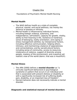 Chapter One 
Foundations of Psychiatric Mental Health Nursing 
Mental Health 
· The WHO defines health as a state of complete 
physical, mental, and social wellness, not merely the 
absence of disease or infirmity. 
· Mental health is influenced by individual factors, 
including biologic makeup, autonomy, and 
independence, self-esteem, capacity for growth, vitality, 
ability to find meaning in life, resilience or hardiness, 
sense of belonging, reality orientation, and coping or 
stress management abilities; by interpersonal factors, 
including effective communication, helping others, 
intimacy, and maintaining a balance of separateness 
and connectedness; and by social/cultural factors, 
including sense of community, access to resources, 
intolerance of violence, support of diversity among 
people, mastery of the environment, and a positive yet 
realistic view of the world (damn, that was a mouthful!). 
Mental Illness 
· The APA (2000) defines a mental disorder as “a 
clinically significant behavioral or psychological 
syndrome or pattern that occurs in an individual and 
that is associated with present distress or disability or 
with a significantly increased risk of suffering death, 
pain, disability, or an important loss of freedom”. 
· Deviant behavior does not necessarily indicate a mental 
disorder. 
Diagnostic and statistical manual of mental disorders 
 