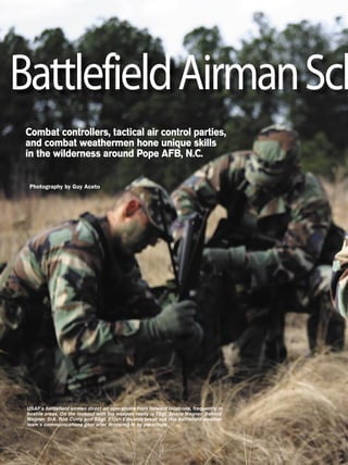 AIR FORCE Magazine / April 200654
USAF’s battleﬁeld airmen direct air operations from forward locations, frequently in
hostile areas. On the lookout with his weapon ready is TSgt. Shane Wagner. Behind
Wagner, SrA. Rob Curry and SSgt. Elijah Edwards break out this battleﬁeld weather
team’s communications gear after dropping in by parachute.
Photography by Guy Aceto
Combat controllers, tactical air control parties,
and combat weathermen hone unique skills
in the wilderness around Pope AFB, N.C.
BattlefieldAirmanSch
 