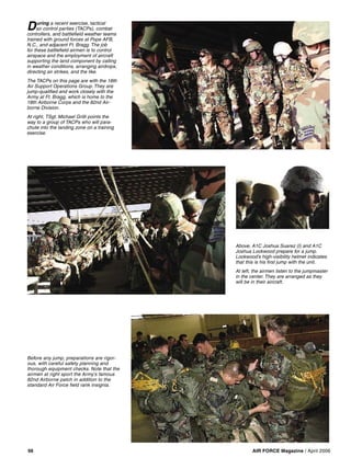 AIR FORCE Magazine / April 200656
Before any jump, preparations are rigor-
ous, with careful safety planning and
thorough equipment checks. Note that the
airmen at right sport the Army’s famous
82nd Airborne patch in addition to the
standard Air Force ﬁeld rank insignia.
Above, A1C Joshua Suarez (l) and A1C
Joshua Lockwood prepare for a jump.
Lockwood’s high-visibility helmet indicates
that this is his ﬁrst jump with the unit.
At left, the airmen listen to the jumpmaster
in the center. They are arranged as they
will be in their aircraft.
During a recent exercise, tactical
air control parties (TACPs), combat
controllers, and battleﬁeld weather teams
trained with ground forces at Pope AFB,
N.C., and adjacent Ft. Bragg. The job
for these battleﬁeld airmen is to control
airspace and the employment of aircraft
supporting the land component by calling
in weather conditions, arranging airdrops,
directing air strikes, and the like.
The TACPs on this page are with the 18th
Air Support Operations Group. They are
jump-qualiﬁed and work closely with the
Army at Ft. Bragg, which is home to the
18th Airborne Corps and the 82nd Air-
borne Division.
At right, TSgt. Michael Grilli points the
way to a group of TACPs who will para-
chute into the landing zone on a training
exercise.
 
