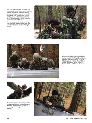 AIR FORCE Magazine / April 200658
The 21st Special Tactics Squadron sup-
plies the combat controller teams that help
create US footholds in enemy territory.
Combat controllers, such as the airmen
pictured at right, parachute in, secure
landing zones and airﬁelds, and serve
as air trafﬁc controllers for the airspace
around these “beachheads.”
The combat controller school is at Pope.
The controller trainees shown here had
parachuted into this location the night
before.
Combat controllers also undergo wilder-
ness survival training in the dense piney
woods of North Carolina. At right, a
camouﬂaged trainee goes to work on his
weapon.
Airmen train on the Ft. Bragg conﬁdence
courses used by the Army’s Green Berets
and other special operations forces. At
left, (foreground to back), 2nd Lt. Steven
Cooper, SSgt. Marc Tirres, and SrA.
Thomas Keefe head through the course.
 