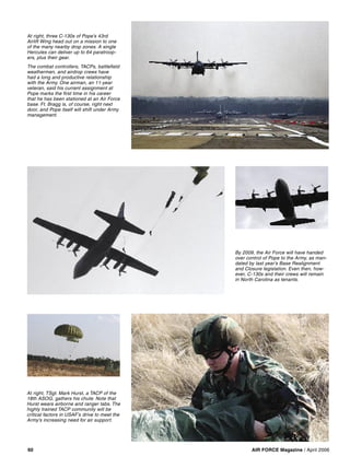 AIR FORCE Magazine / April 200660
At right, TSgt. Mark Hurst, a TACP of the
18th ASOG, gathers his chute. Note that
Hurst wears airborne and ranger tabs. The
highly trained TACP community will be
critical factors in USAF’s drive to meet the
Army’s increasing need for air support.
At right, three C-130s of Pope’s 43rd
Airlift Wing head out on a mission to one
of the many nearby drop zones. A single
Hercules can deliver up to 64 paratroop-
ers, plus their gear.
The combat controllers, TACPs, battleﬁeld
weathermen, and airdrop crews have
had a long and productive relationship
with the Army. One airman, an 11-year
veteran, said his current assignment at
Pope marks the ﬁrst time in his career
that he has been stationed at an Air Force
base. Ft. Bragg is, of course, right next
door, and Pope itself will shift under Army
management.
By 2009, the Air Force will have handed
over control of Pope to the Army, as man-
dated by last year’s Base Realignment
and Closure legislation. Even then, how-
ever, C-130s and their crews will remain
in North Carolina as tenants.
 